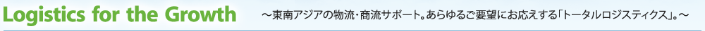 Logistics for the Growth ～東南アジアの物流・商流サポート。あらゆるご要望に応える「トータルロジスティクス」。～